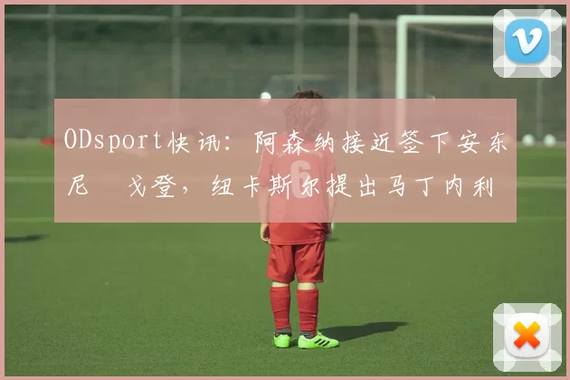 ODsport快讯:阿森纳接近签下安东尼・戈登,纽卡斯尔提出马丁内利交换条件_交易_球员_谈判