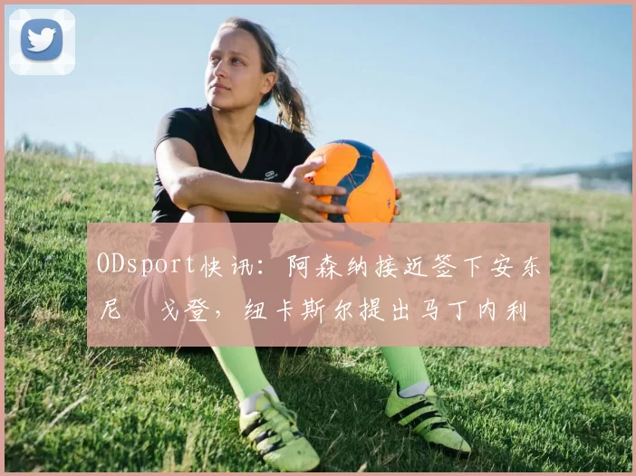 ODsport快讯：阿森纳接近签下安东尼・戈登，纽卡斯尔提出马丁内利交换条件_交易_球员_谈判