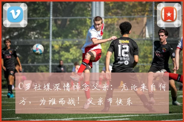 C罗社媒深情悼念父亲:无论来自何方,为谁而战!父亲节快乐️