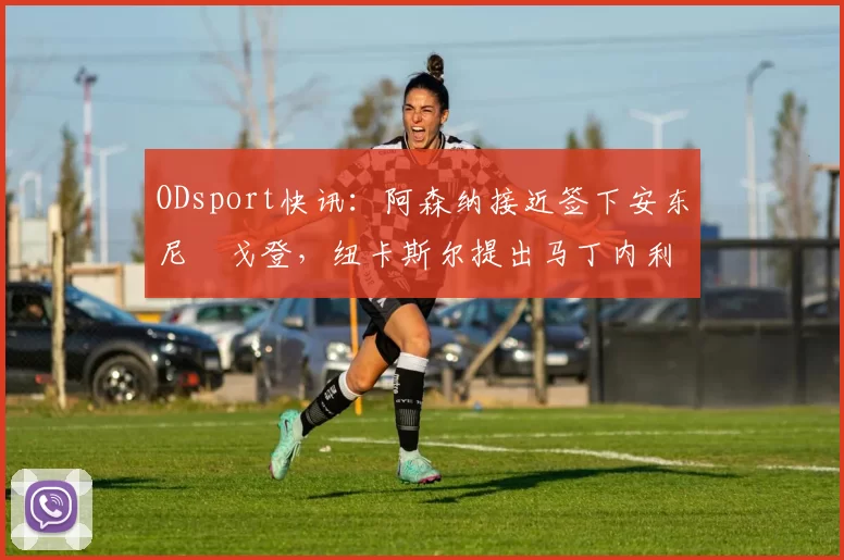 ODsport快讯:阿森纳接近签下安东尼・戈登,纽卡斯尔提出马丁内利交换条件_交易_球员_谈判
