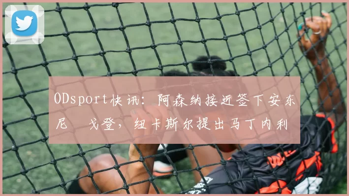 ODsport快讯：阿森纳接近签下安东尼・戈登，纽卡斯尔提出马丁内利交换条件_交易_球员_谈判