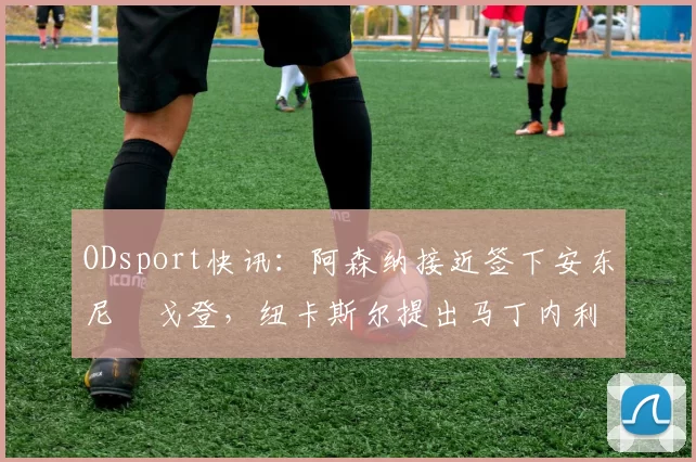 ODsport快讯：阿森纳接近签下安东尼・戈登，纽卡斯尔提出马丁内利交换条件_交易_球员_谈判