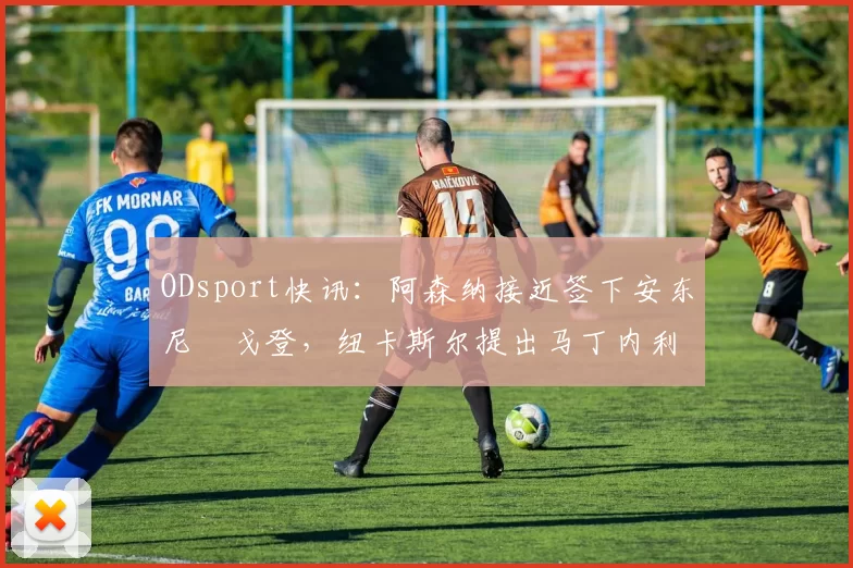ODsport快讯：阿森纳接近签下安东尼・戈登，纽卡斯尔提出马丁内利交换条件_交易_球员_谈判