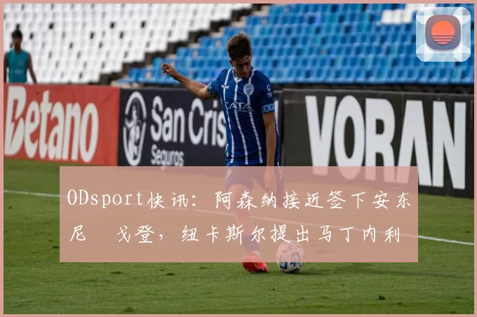 ODsport快讯：阿森纳接近签下安东尼・戈登，纽卡斯尔提出马丁内利交换条件_交易_球员_谈判