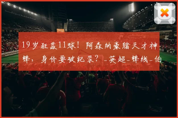19岁狂轰11球！阿森纳豪赌天才神锋，身价要破纪录？_英超_锋线_伯恩茅斯