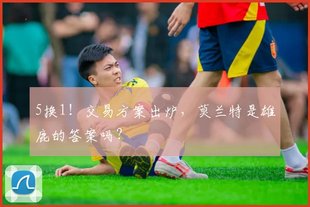 5换1!交易方案出炉,莫兰特是雄鹿的答案吗?