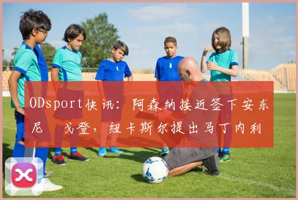 ODsport快讯：阿森纳接近签下安东尼・戈登，纽卡斯尔提出马丁内利交换条件_交易_球员_谈判