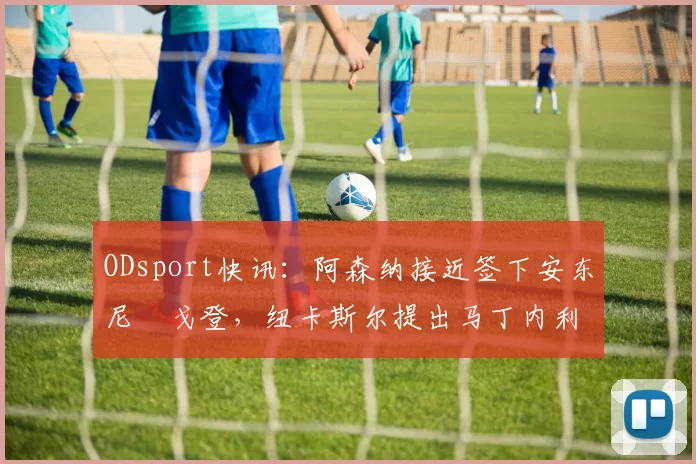 ODsport快讯:阿森纳接近签下安东尼・戈登,纽卡斯尔提出马丁内利交换条件_交易_球员_谈判