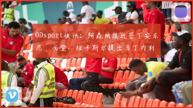 ODsport快讯：阿森纳接近签下安东尼・戈登，纽卡斯尔提出马丁内利交换条件_交易_球员_谈判