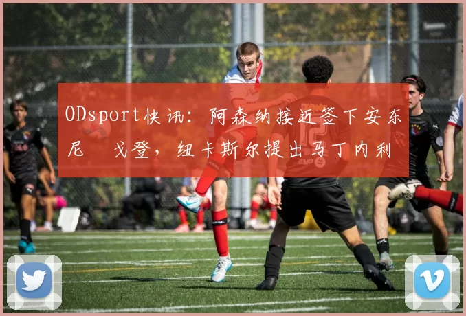ODsport快讯：阿森纳接近签下安东尼・戈登，纽卡斯尔提出马丁内利交换条件_交易_球员_谈判