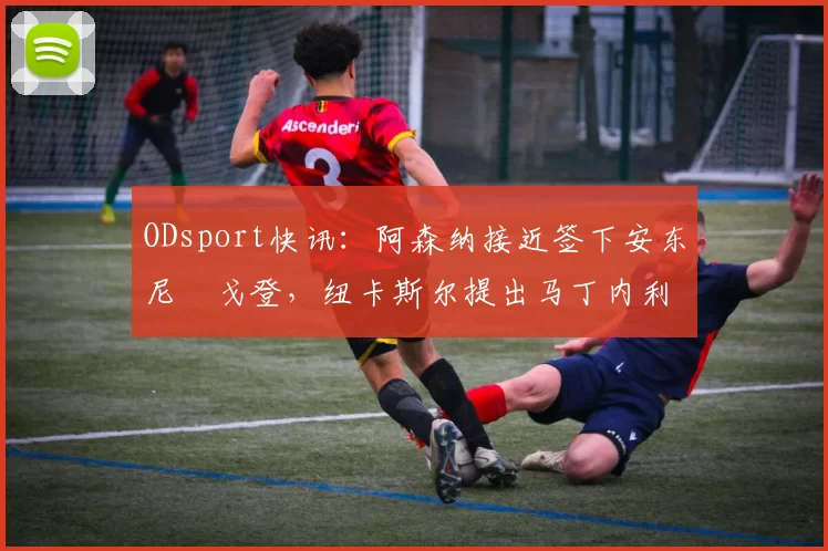 ODsport快讯：阿森纳接近签下安东尼・戈登，纽卡斯尔提出马丁内利交换条件_交易_球员_谈判