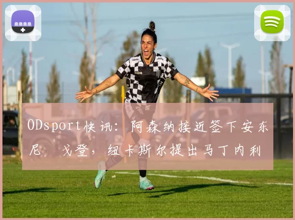 ODsport快讯：阿森纳接近签下安东尼・戈登，纽卡斯尔提出马丁内利交换条件_交易_球员_谈判