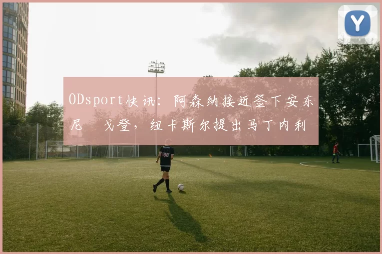ODsport快讯：阿森纳接近签下安东尼・戈登，纽卡斯尔提出马丁内利交换条件_交易_球员_谈判