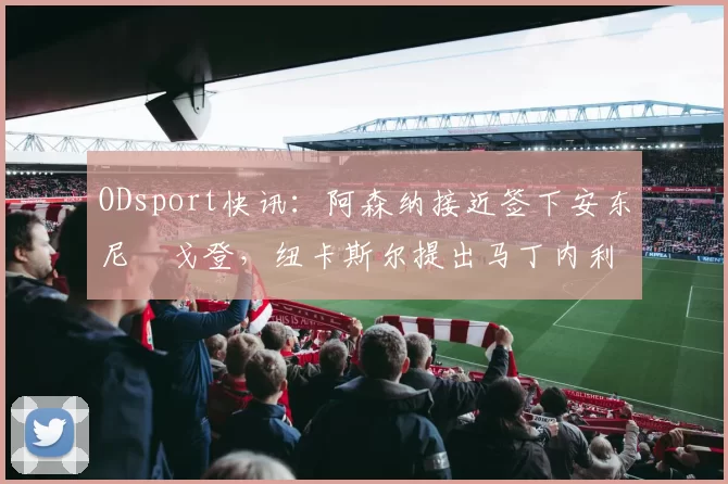 ODsport快讯：阿森纳接近签下安东尼・戈登，纽卡斯尔提出马丁内利交换条件_交易_球员_谈判