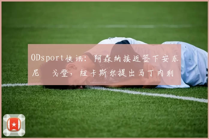 ODsport快讯:阿森纳接近签下安东尼・戈登,纽卡斯尔提出马丁内利交换条件_交易_球员_谈判