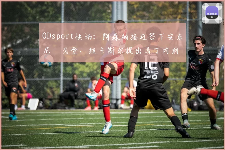 ODsport快讯：阿森纳接近签下安东尼・戈登，纽卡斯尔提出马丁内利交换条件_交易_球员_谈判
