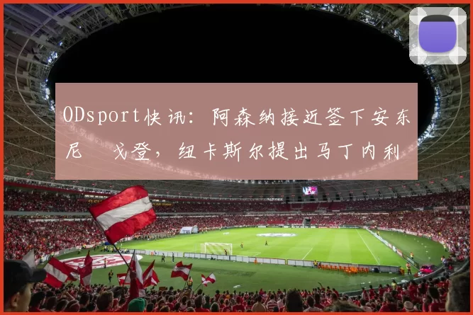 ODsport快讯：阿森纳接近签下安东尼・戈登，纽卡斯尔提出马丁内利交换条件_交易_球员_谈判