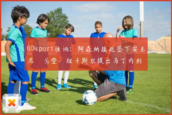 ODsport快讯：阿森纳接近签下安东尼・戈登，纽卡斯尔提出马丁内利交换条件_交易_球员_谈判