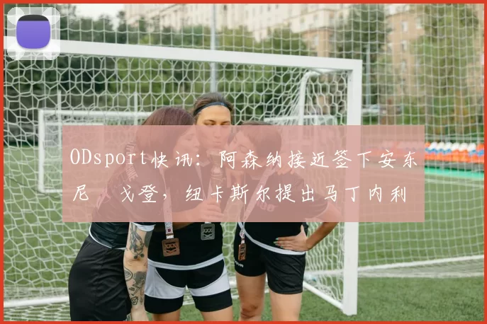ODsport快讯：阿森纳接近签下安东尼・戈登，纽卡斯尔提出马丁内利交换条件_交易_球员_谈判