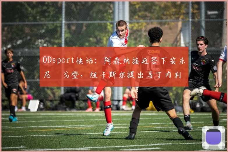 ODsport快讯：阿森纳接近签下安东尼・戈登，纽卡斯尔提出马丁内利交换条件_交易_球员_谈判