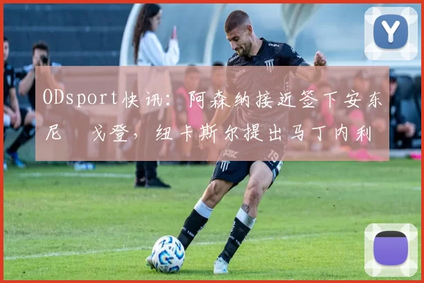 ODsport快讯：阿森纳接近签下安东尼・戈登，纽卡斯尔提出马丁内利交换条件_交易_球员_谈判