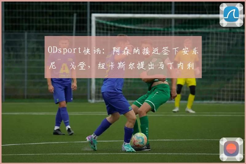 ODsport快讯:阿森纳接近签下安东尼・戈登,纽卡斯尔提出马丁内利交换条件_交易_球员_谈判