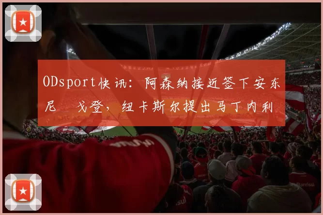 ODsport快讯：阿森纳接近签下安东尼・戈登，纽卡斯尔提出马丁内利交换条件_交易_球员_谈判