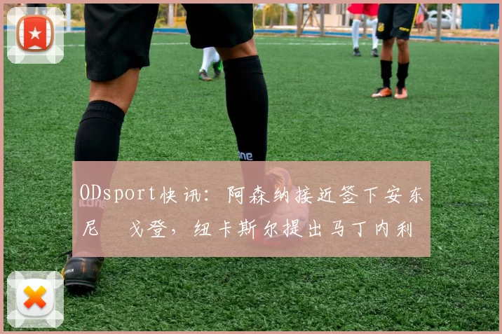 ODsport快讯:阿森纳接近签下安东尼・戈登,纽卡斯尔提出马丁内利交换条件_交易_球员_谈判