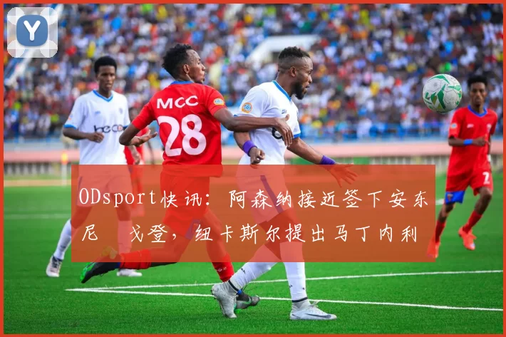 ODsport快讯：阿森纳接近签下安东尼・戈登，纽卡斯尔提出马丁内利交换条件_交易_球员_谈判