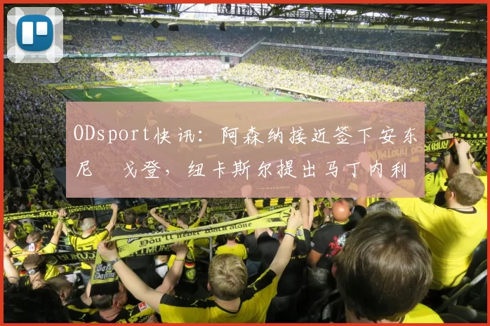 ODsport快讯：阿森纳接近签下安东尼・戈登，纽卡斯尔提出马丁内利交换条件_交易_球员_谈判