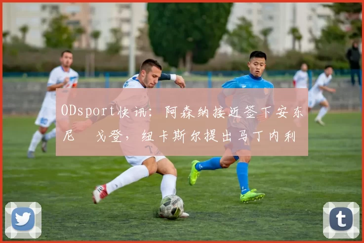 ODsport快讯：阿森纳接近签下安东尼・戈登，纽卡斯尔提出马丁内利交换条件_交易_球员_谈判