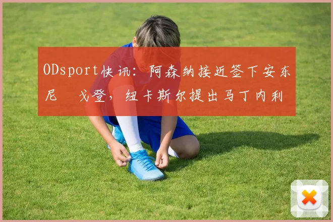 ODsport快讯：阿森纳接近签下安东尼・戈登，纽卡斯尔提出马丁内利交换条件_交易_球员_谈判