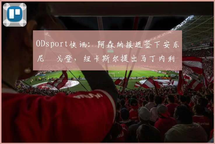 ODsport快讯：阿森纳接近签下安东尼・戈登，纽卡斯尔提出马丁内利交换条件_交易_球员_谈判