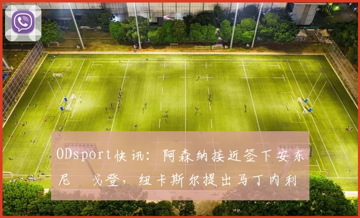 ODsport快讯：阿森纳接近签下安东尼・戈登，纽卡斯尔提出马丁内利交换条件_交易_球员_谈判