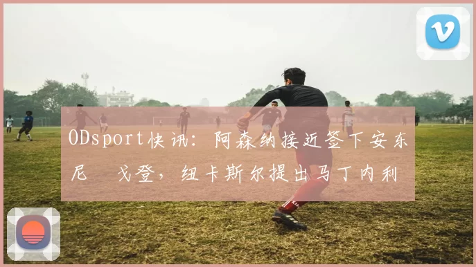 ODsport快讯:阿森纳接近签下安东尼・戈登,纽卡斯尔提出马丁内利交换条件_交易_球员_谈判