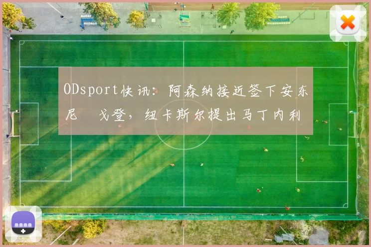 ODsport快讯：阿森纳接近签下安东尼・戈登，纽卡斯尔提出马丁内利交换条件_交易_球员_谈判