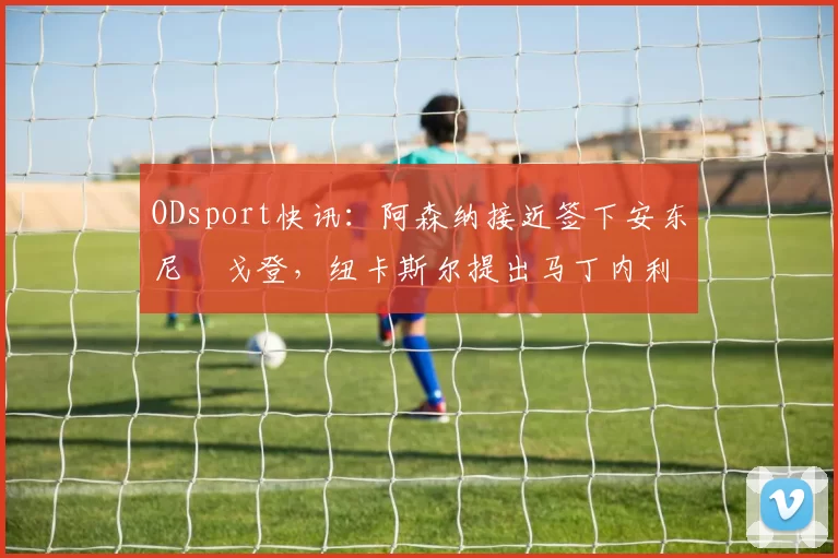 ODsport快讯：阿森纳接近签下安东尼・戈登，纽卡斯尔提出马丁内利交换条件_交易_球员_谈判