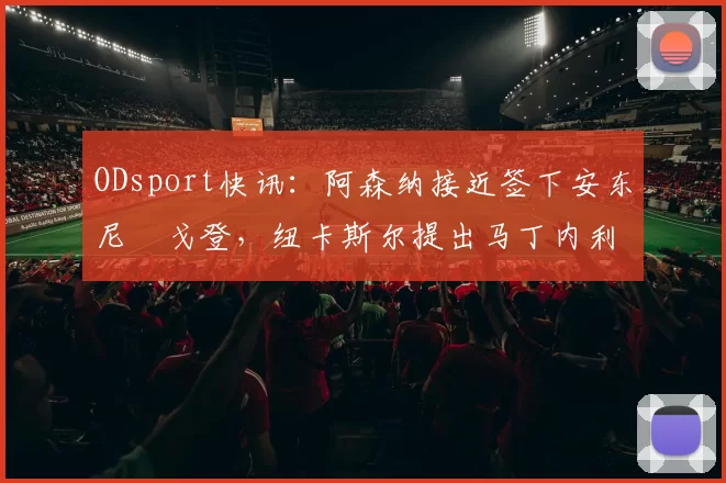 ODsport快讯：阿森纳接近签下安东尼・戈登，纽卡斯尔提出马丁内利交换条件_交易_球员_谈判