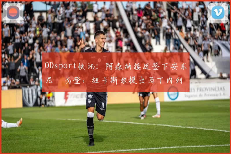 ODsport快讯:阿森纳接近签下安东尼・戈登,纽卡斯尔提出马丁内利交换条件_交易_球员_谈判