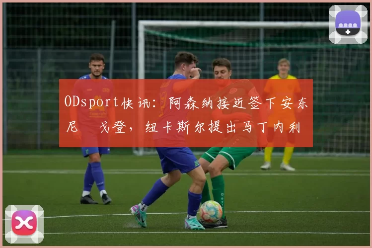 ODsport快讯：阿森纳接近签下安东尼・戈登，纽卡斯尔提出马丁内利交换条件_交易_球员_谈判