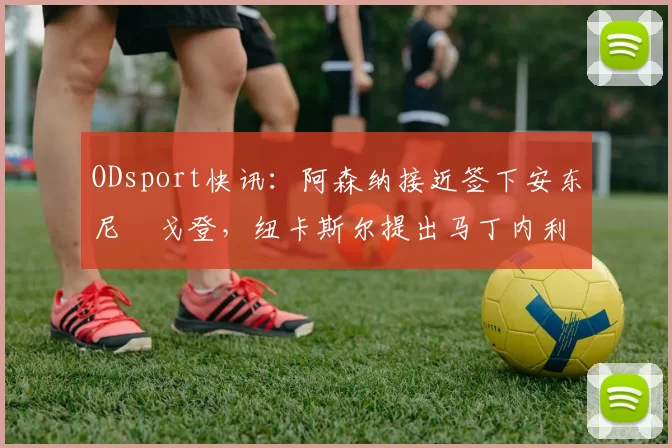 ODsport快讯：阿森纳接近签下安东尼・戈登，纽卡斯尔提出马丁内利交换条件_交易_球员_谈判