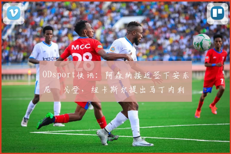 ODsport快讯:阿森纳接近签下安东尼・戈登,纽卡斯尔提出马丁内利交换条件_交易_球员_谈判