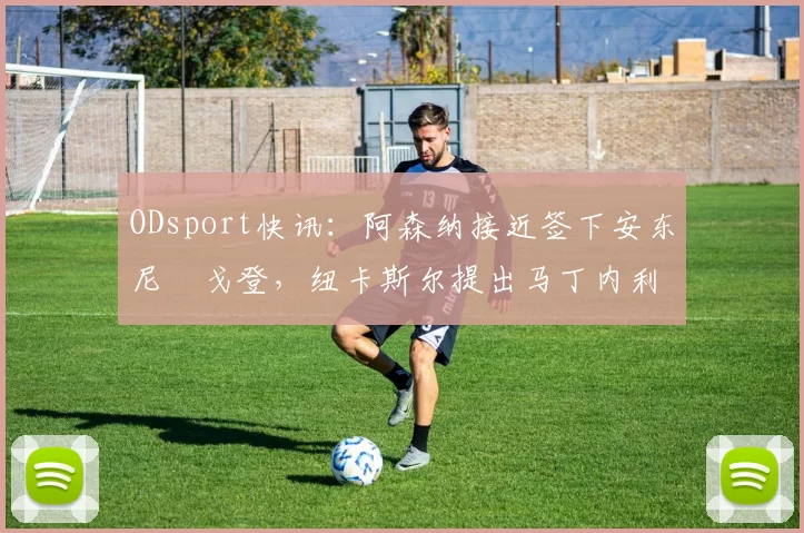 ODsport快讯：阿森纳接近签下安东尼・戈登，纽卡斯尔提出马丁内利交换条件_交易_球员_谈判