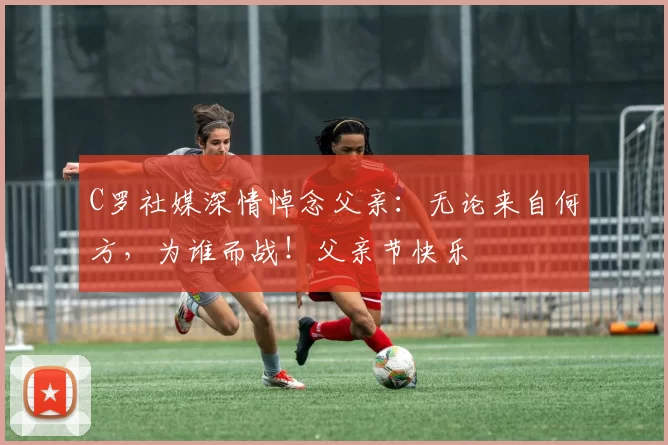 C罗社媒深情悼念父亲:无论来自何方,为谁而战!父亲节快乐️