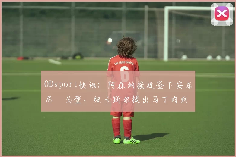 ODsport快讯:阿森纳接近签下安东尼・戈登,纽卡斯尔提出马丁内利交换条件_交易_球员_谈判