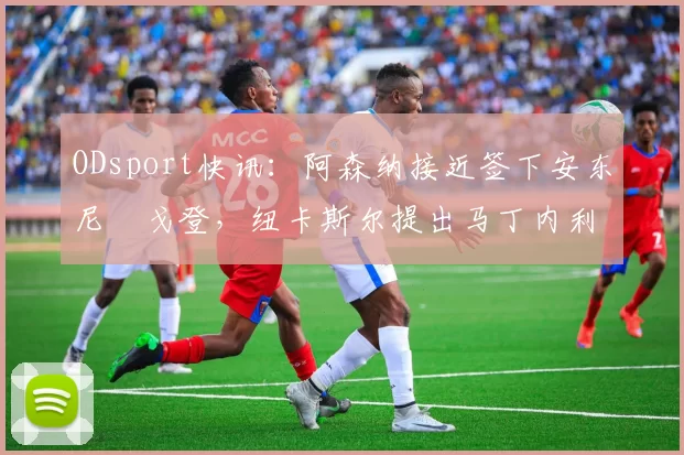 ODsport快讯：阿森纳接近签下安东尼・戈登，纽卡斯尔提出马丁内利交换条件_交易_球员_谈判