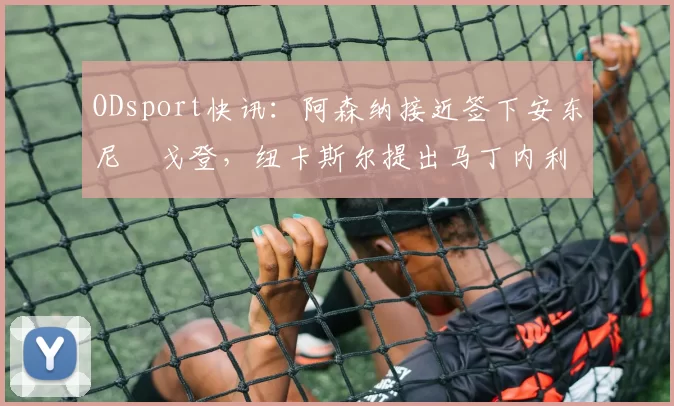 ODsport快讯：阿森纳接近签下安东尼・戈登，纽卡斯尔提出马丁内利交换条件_交易_球员_谈判