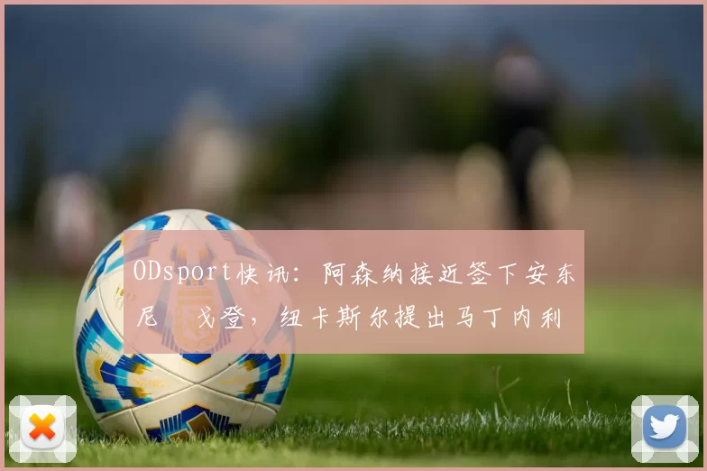 ODsport快讯：阿森纳接近签下安东尼・戈登，纽卡斯尔提出马丁内利交换条件_交易_球员_谈判