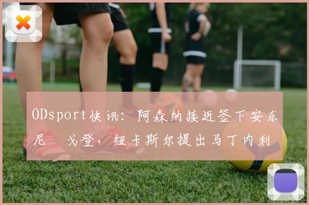 ODsport快讯：阿森纳接近签下安东尼・戈登，纽卡斯尔提出马丁内利交换条件_交易_球员_谈判