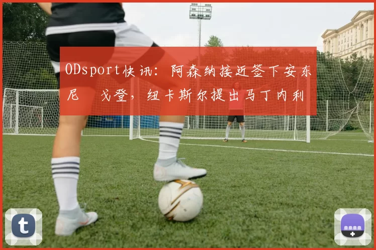 ODsport快讯：阿森纳接近签下安东尼・戈登，纽卡斯尔提出马丁内利交换条件_交易_球员_谈判